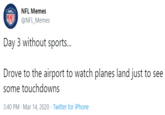 NFL Memes MEMES @NFL_Memes Day 3 without sports.. Drove to the airport to watch planes land just to see some touchdowns 3:40 PM · Mar 14, 2020 · Twitter for iPhone