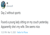 JR @lsoJoeJR Day 2 without sports: Found a young lady sitting on my couch yesterday. Apparently she's my wife. She seems nice. 12:33 PM · Mar 13, 2020 · Twitter for iPhone