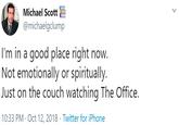 Michael ScottE @michaelgclump I'm in a good place right now. Not emotionally or spiritually. Just on the couch watching The Office. 10:33 PM · Oct 12, 2018 · Twitter for iPhone