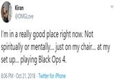 Kiran @OMGLove I'm in a really good place right now. Not spiritually or mentally... just on my chair.. at my set up... playing Black Ops 4. 8:06 PM · Oct 21, 2018 · Twitter for iPhone