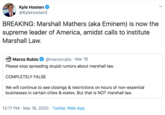 Kyle Hooten @KyleHooten2 BREAKING: Marshall Mathers (aka Eminem) is now the supreme leader of America, amidst calls to institute Marshall Law. Marco Rubio @marcorubio · Mar 16 Please stop spreading stupid rumors about marshall law. COMPLETELY FALSE We will continue to see closings & restrictions on hours of non-essential businesses in certain cities & states. But that is NOT marshall law. 12:17 PM · Mar 16, 2020 · Twitter Web App