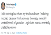Trisha Paytas @trishapaytas I did nothing but share my truth and now l'm being mocked because I'm known as the crazy mentally unstable troll of youtube. Logic is to mock a mentally unstable person 7:21 PM - Mar 13, 2020 · Twitter for iPhone