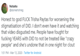 Natasha @donkehshreg Honest to god F--- Trisha Paytas for worsening the stigmatisation of DID. I don't even have it and watching that video disgusted me. People have fought for f------ YEARS with DID to not be treated like "crazy people" and she's undone that in one night for clout 1:51 PM - Mar 13, 2020 - Twitter for Android