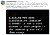 Lennnnnnnnnnn @ladybuglen77 · Mar 13 Trisha Paytas really tried to come for Anthony Padilla and act like he's the jerk for calling her out. Hey Trish, you literally called a person (who actually has DID) crazy. Lying about a diagnosis and then screaming about it on Instagram is pathetic. Anthony's story: claiming you have dissociative identity disorder is not a cool excuse to mock people in the community and call them crazy.