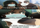 Hey Eren, good day to you Huh, w-- dude? Sorry, this was a strange thing to wear