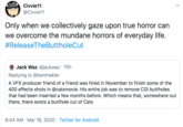Civvie11 @Civvie11 Only when we collectively gaze upon true horror can we overcome the mundane horrors of everyday life. #ReleaseTheButtholeCut Jack Waz @jackwaz · 10h Replying to @benmekler A VFX producer friend of a friend was hired in November to finish some of the 400 effects shots in @catsmovie. His entire job was to remove CGI buttholes that had been inserted a few months before. Which means that, somewhere out there, there exists a butthole cut of Cats 9:44 AM · Mar 18, 2020 · Twitter for Android