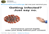 Chrissss @ballsackkkk #CoronaVirusChallenge let me just remind you Getting infected? Just say no. Coronavirus cannot legally enter your body without your consent 7:37 PM · Mar 5, 2020 · Twitter for iPhone
