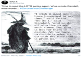 Sofya S. @insalvoveritas Time to read the LOTR series again. Wise words Gandalf, wise words... #CoronaVirusChallenge "I wish it need not have happened in my time," said Frodo. "So do I," said Gandalf, "and so do all who live to see such times. But that is not for them to decide. All we have to decide is what to do with the time that is given us." J.R.R. Tolkien, The Fellowship of the Ring Pellowe TALK 8:40 AM · Mar 18, 2020 · Twitter Web App