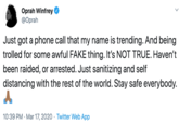 Oprah Winfrey @Oprah Just got a phone call that my name is trending. And being trolled for some awful FAKE thing. It's NOT TRUE. Haven't been raided, or arrested. Just sanitizing and self distancing with the rest of the world. Stay safe everybody. 10:39 PM · Mar 17, 2020 · Twitter Web App