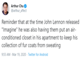 Arthur Chu @arthur_affect Reminder that at the time John Lennon released "Imagine" he was also having them put an air- conditioned closet in his apartment to keep his collection of fur coats from sweating 9:55 AM - Mar 19, 2020 · Twitter for Android