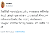Scouse Ma @Scouse_ma Shall I tell you what's not going to make me feel better about being in quarantine or coronavirus? A bunch of millionaires & celebrities singing John Lennon's "imagine" from their f------ mansions and estates. Piss off 9:39 AM - Mar 19, 2020 · Twitter for iPhone