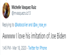 Michelle Vasquez Ruiz @mvasquezruiz13 Replying to @katocollier and @av_rose_ev Awwww I love his imitation of Joe Biden 1:45 PM · Mar 18, 2020 - Twitter for iPhone