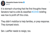 Alexandria Ocasio-Cortez @AOC It is stomach-churning that the first thoughts these Senators had to a dire & classified #COVID briefing was how to profit off this crisis. They didn't mobilize to help families, or prep response. They dumped stock. Sen. Loeffler needs to resign, too.