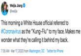 Weijia Jiang @weijia This morning a White House official referred to #Coronavirus as the "Kung-Flu" to my face. Makes me wonder what they're calling it behind my back. 7:35 AM · Mar 17, 2020 from Washington, DC · Twitter for iPhone