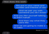 How does this work You put in your name and number and interest of sex And we pair you with someone you do t know And you film yourself talking to them hahah And then say what they were like And we are going to make a lil video Read 6:31 PM
