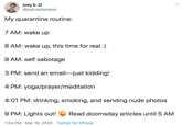 joey b :D @joecastlebaker My quarantine routine: 7 AM: wake up 8 AM: wake up, this time for real :) 9 AM: self sabotage 3 PM: send an email-just kidding! 4 PM: yoga/prayer/meditation 4:01 PM: drinking, smoking, and sending nude photos 9 PM: Lights out! Read doomsday articles until 5 AM 1:34 PM · Mar 19, 2020 · Twitter for iPhone