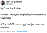 Joshua Self-QuaRayntine @joshuaray My Quarantine Routine: 6:00 am - find myself inexplicably transformed into a huge insect 6:15 am to 9:00 pm - struggle to adjust to this new condition 6:55 AM · Mar 20, 2020 · Twitter for Android