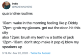 indie @INDIEWASHERE quarantine routine: 10am: wake in the morning feeling like p Diddy 12pm: grab my glasses. get out the door. hit this city also 12pm: brush my teeth w a bottle of jack 12pm-10am: don't stop make it pop dj blow my speakers up 5:19 AM - Mar 20, 2020 · Twitter for Android