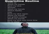 Quarintine Routine wake up - Wash my hands Beat my d--- Shower Wash my hands Watch Netflix Nap Beat my d--- again Wash my hands Eat grilled cheese Wash my hands Beat my d--- one more time Go to sleep - It's a peaceful life