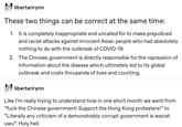 libertarirynn These two things can be correct at the same time: 1. It is completely inappropriate and uncalled for to make prejudiced and racist attacks against innocent Asian people who had absolutely nothing to do with the outbreak of COVID-19. 2. The Chinese government is directly responsible for the repression of information about the disease which ultimately led to its global outbreak and costs thousands of lives and counting. libertarirynn Like l'm really trying to understand how in one short month we went from "f--- the Chinese government! Support the Hong Kong protesters!" to "Literally any criticism of a demonstrably corrupt government is wacist uwu". Holy hell.