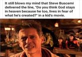 It still blows my mind that Steve Buscemi delivered the line, "Do you think God stays in heaven because he too, lives in fear of what he's created?" in a kid's movie.