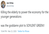 Jon Virtes @JonVirtes Killing the elderly to power the economy for the younger generations was the goddamn plot to SOYLENT GREEN!! 10:44 PM · Mar 23, 2020 · Twitter for iPhone