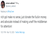 poison oakland @poison_oakland Replying to @PopCrave rich ppl make no sense, just donate the f----- money and advocate instead of making urself the middleman for attention! 10:31 PM - Mar 19, 2020 · Twitter Web App