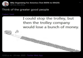 Billy Organizing For America (Text BOFA to 69420) @Your_Pal_Billy Think of the greater good people Traducir Tweet I could stop the trolley, but then the trolley company would lose a bunch of money. 12:02 p. m. · 24 mar. 2020 - Twitter Web App