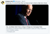 snopes.com @snopes · Mar 9 Thankfully, it's not all that often we have to fact-check a fake fact check. No, Joe Biden Didn't Bury a Dog on Stage at a Campaign Rally Purveyors of misinformation often present ruses as if they originated from credible outlets. P snopes.com