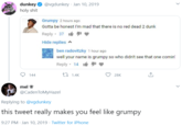 dunkey O @vgdunkey · Jan 10, 2019 h-------- Grumpy 2 hours ago Gotta be honest I'm mad that there is no red dead 2 dunk Reply · 37 Hide replies ^ ben radovitzky 1 hour ago well your name is grumpy so who didn't see that one comin' Reply · 14 It 144 27 1.4K 28K mel ? @CadenToMyHazel Replying to @vgdunkey this tweet really makes you feel like grumpy 9:27 PM · Jan 10, 2019 · Twitter for iPhone