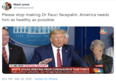 America Needs Him Mark Lewis @marklewismd Please stop making Dr Fauci facepalm. America needs him as healthy as possible. NBC NEWS NOW THE WHITE HC WASHINGTON % NBC NEWS SPECIAL REPORT LIVE WHITE HOUSE BRIEFING FROM CORONAVIRUS TASK FORCE FOR LATEST UPDATES, GO TO NBCNEWS.COM/CORONAVIRUS NBC NEWS 8:01 PM - Mar 20, 2020 - Twitter for iPhone