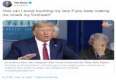 How Can I Tim Kaine @timkaine How can I avoid touching my face if you keep making me smack my forehead? NBC NEWS NOW VHITE HC VASHINGTON Dr. Anthony Fauci did a facepalm after Trump mentioned the 'Deep State Depar. Standing by the president's side throughout the lengthy press conference, Dr. Anthony Fauci broke his poker face during one exchange. O businessinsider.com 8:13 PM - Mar 20, 2020 · Twitter for iPhone