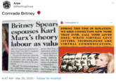 Arya @RantingDosa Comrade Britney Britney Spears, espouses Karl Marx's theory labour as valu britneyspears DURING THIS TIME OF ISOLATION, WE NEED CONNECTION NOW MORE THAN EVER. CALL YOUR LOVED ONES, WRITE VIRTUAL LOVE LETTERS. TECHNOLOGIES LIKE VIRTUAL COMMUNICATION, BRITNEY Spears has admitted her govern their lives, fo latest single Work Bitch is inspired exploration of the se by the writings of Karl Marx. The star has based her latest hit of capital in Gimme "Work Bitch is a on a lifetime's study of the father of modity fetishism communism, and a strong desire lines that the real to champion the cause of the pro- letariat. means of productio ers themselves. "When I whip a She said: "I've always sung about the relationship between people ing bondage gear i and the economic systems which a metaphor." 4:47 AM · Mar 25, 2020 · Twitter for Android