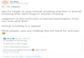 venustas @comradevenustas hi, i'm vegan! yes it's vegan to play animal crossing and fish in animal crossing and catch bugs in animal crossing veganism is the reduction of animal exploitation from our lives and diets animal crossing is a *game* PETA please.you are making this SO hard for activists @peta · Mar 23 Is it #vegan to go fishing? PETA Is it ethical to catch bugs? Is Tom Nook exploiting you? #AnimalCrossingNewHorizons peta.vg/2rfh Show this thread 1:10 AM - Mar 24, 2020 · Twitter Web App