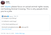 Zeltik @Zeltik w--? @peta please focus on actual animal rights issues, not f------ Animal Crossing. This is why people think you're a joke PETA O @peta · Mar 23 Is it #vegan to go fishing? Is it ethical to catch bugs? Is Tom Nook exploiting you? #AnimalCrossingNewHorizons peta.vg/2rfh Show this thread 7:07 PM · Mar 23, 2020 · Twitter Web App