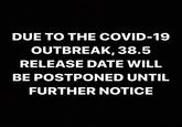 DUE TO THE COVID-19 OUTBREAK, 38.5 RELEASE DATE WILL BE POSTPONED UNTIL FURTHER NOTICE