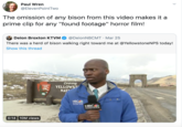 Paul Wren @ElevenPointTwo The omission of any bison from this video makes it a prime clip for any "found footage" horror film! Deion Broxton KTVM @DeionNBCMT · Mar 25 There was a herd of bison walking right toward me at @YellowstoneNPS today! Show this thread Leaving YELLOWST NAT NATIONAL PARK SERVICE NBC MONTANA NO- KEFW- KTVH NBC MONTANA 0:14 10M views