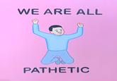 WE ARE ALL PATHETIC D)