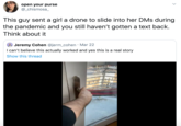 open your purse @_chismosa_ This guy sent a girl a drone to slide into her DMs during the pandemic and you still haven't gotten a text back. Think about it Jeremy Cohen @jerm_cohen · Mar 22 I can't believe this actually worked and yes this is a real story Show this thread