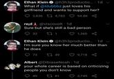 Ethan Klein O @h3h3productio.. · 1d v What if @ldubbbz just loves his girlfriend and wants to support her? 2,836 LI 4,783 ♡ 94.8K 8o rejd Å @viscovolt · 1d Sure but she's still a bad person 32 1,360 S Ethan Klein O @h3h3productio.. · 1d v I'm sure you know her much better than he does O 73 27 49 9,718 Albert @DibiaseNoah · 1d your whole career is based on criticizing people you don't know 49 27 81 2,749