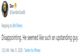 Dan @GamblinDan88 Replying to @InThierry Disappointing. He seemed like such an upstanding guy. 1:02 AM - Mar 31, 2020 · Twitter for iPhone