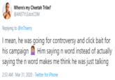 Where's my Cheetah Tribe? @ANSTYLEdotCOM Replying to @InThierry I mean, he was going for controversy and click bait for his campaign Him saying n word instead of actually saying the n word makes me think he was just talking 2:53 AM - Mar 31, 2020 · Twitter for iPhone