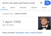 what's the best april fools prank ALL NEWS IMAGES VIDEOS MAPS Logan Paul / Date of birth 1 April 1995 age 25 years Place of birth: Westlake, Ohio, United States