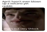 April: hasn't even blown up a volcano yet reddit: that's not very Shlock