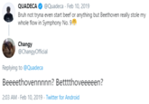 QUADECA @Quadeca · Feb 10, 2019 Bruh not tryna even start beef or anything but Beethoven really stole my whole flow in Symphony No. 9 Changy @ChangyOfficial Replying to @Quadeca Beeeethovennnnn? Betttthoveeeeen? 2:03 AM - Feb 10, 2019 · Twitter for Android