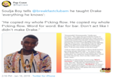 Pop Crave @PopCrave Soulja Boy tells @breakfastclubam he taught Drake 'everything he knows': "He copied my whole f*cking flow. He copied my whole f*cking flow. Word for word. Bar for bar. Don't act like I didn't make Drake." Draanaaake Draaannanake" Soulja ss red The g abadied ly Pula T The niga that hiding his ki trom the wod, but his wld wanthide trom the kid Auley Graham in wheelchair Draaake Yl nis better stp playing with meman. Yall kingbot te lightin ga trom Dege. Stop playing with me. Sop playing me like linteach Drukeenything h know. Yall a har Dke on his firtng "Tell me what's ally png n Driny Drake hack this thing aleady what's hap-"he starts to sing That Souljal That'vy bar. Hepied my whle f------ fow. He ompied my whole f------ flow. Word for word. Bar for har. Den'tat like l didt make Drake Slja Bey ieferencing his aoorng Whar Hanneninwhidh Dake terplated r his aoe ng "Mim Me." Besides the interpelation and Grahams is ef Soulas We Made "he dt eadditional eamples of what ele he tanght Drake. Rulling Sne will uplate this ry me POP CRAVE drmation comes in 2:16 PM - Jan 16, 2019 - Twitter for iPhone