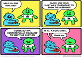 HELP! I'M CUT REAL BAD! QUICK! USE YOUR SHIRT AS A TOURNIQUET TO SLOW THE BLEEDING! SLOOF SLOOF IT IS. A COOL SHIRT. SORRY, BUT I'M CONTRACTUALLY OBLIGATED TO KEEP THIS SHIRT ON thank you Ou SLOOF SLOOF THIS COMIC MADE POSSIBLE THANKS TO SLOOF @MrLovenstein • MRLOVENSTEIN.COM