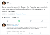 San @sansdn Bong Joon Ho won his Oscars for Parasite last month, in case you wanted to know how long this decade of a month has been. 10:58 AM - Mar 29, 2020 · Twitter for iPhone 50.3K Retweets 273.6K Likes San @sansdn - Mar 29 Replying to @sansdn While we were all marvelling at how good Parasite was, we should probably have learned how to live in isolation like Mr. Kim Ki-Taek did. Probably pick up morse code now. 27 291 4.1K