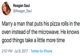 Marry a man that puts his pizza rolls in the oven instead of the microwave. He knows good things take a little more time Reagan Saul @Reagan_Saul Marry a man that puts his pizza rolls in the oven instead of the microwave. He knows good things take a little more time 2:57 PM · Jul 9, 2017 · Twitter for iPhone