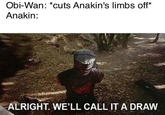 Obi-Wan: *cuts Anakin's limbs off* Anakin: ALRIGHT. WE'LL CALL IT A DRAW